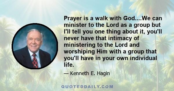 Prayer is a walk with God....We can minister to the Lord as a group but I'll tell you one thing about it, you'll never have that intimacy of ministering to the Lord and worshiping Him with a group that you'll have in