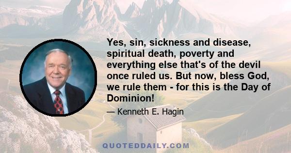 Yes, sin, sickness and disease, spiritual death, poverty and everything else that's of the devil once ruled us. But now, bless God, we rule them - for this is the Day of Dominion!