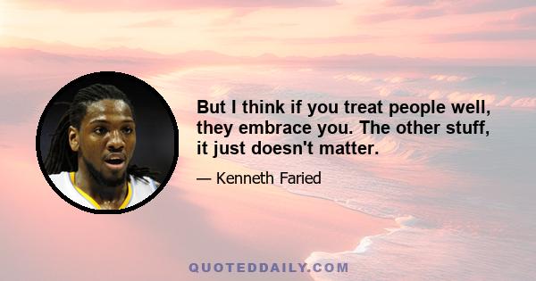 But I think if you treat people well, they embrace you. The other stuff, it just doesn't matter.