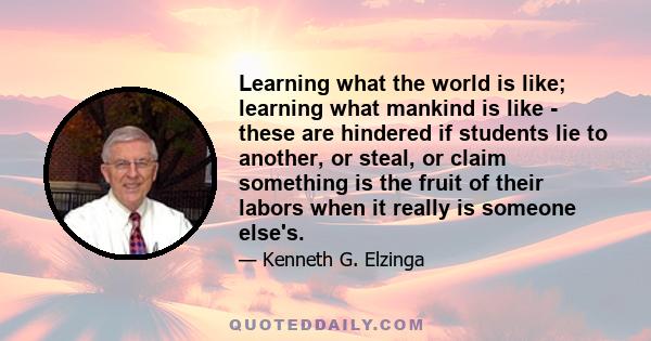 Learning what the world is like; learning what mankind is like - these are hindered if students lie to another, or steal, or claim something is the fruit of their labors when it really is someone else's.