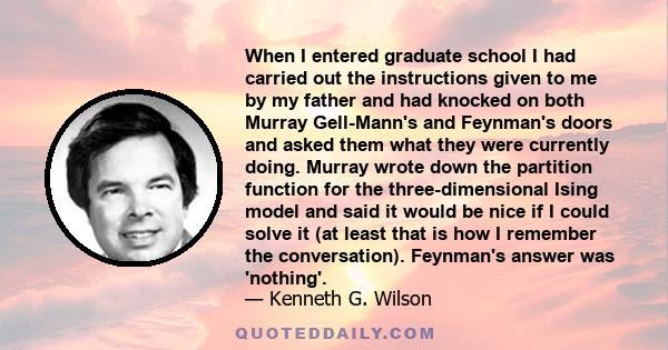 When I entered graduate school I had carried out the instructions given to me by my father and had knocked on both Murray Gell-Mann's and Feynman's doors and asked them what they were currently doing. Murray wrote down