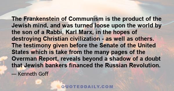 The Frankenstein of Communism is the product of the Jewish mind, and was turned loose upon the world by the son of a Rabbi, Karl Marx, in the hopes of destroying Christian civilization - as well as others. The testimony 