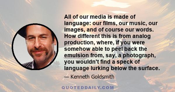 All of our media is made of language: our films, our music, our images, and of course our words. How different this is from analog production, where, if you were somehow able to peel back the emulsion from, say, a