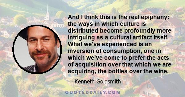 And I think this is the real epiphany: the ways in which culture is distributed become profoundly more intriguing as a cultural artifact itself. What we've experienced is an inversion of consumption, one in which we've