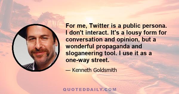 For me, Twitter is a public persona. I don't interact. It's a lousy form for conversation and opinion, but a wonderful propaganda and sloganeering tool. I use it as a one-way street.