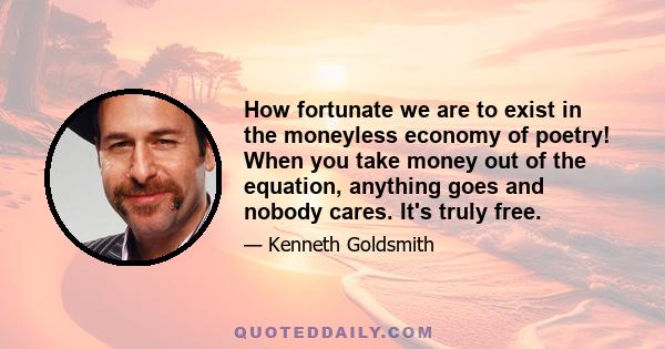 How fortunate we are to exist in the moneyless economy of poetry! When you take money out of the equation, anything goes and nobody cares. It's truly free.