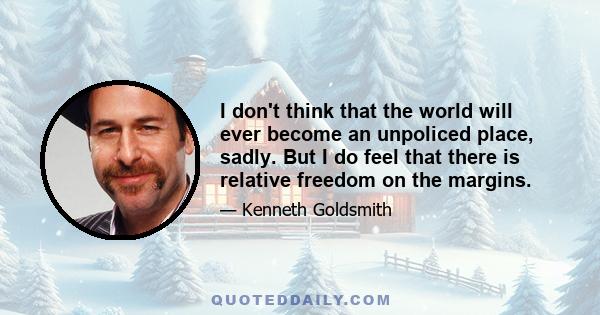 I don't think that the world will ever become an unpoliced place, sadly. But I do feel that there is relative freedom on the margins.