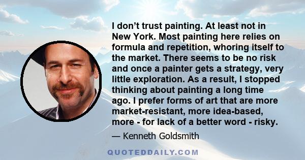 I don’t trust painting. At least not in New York. Most painting here relies on formula and repetition, whoring itself to the market. There seems to be no risk and once a painter gets a strategy, very little exploration. 