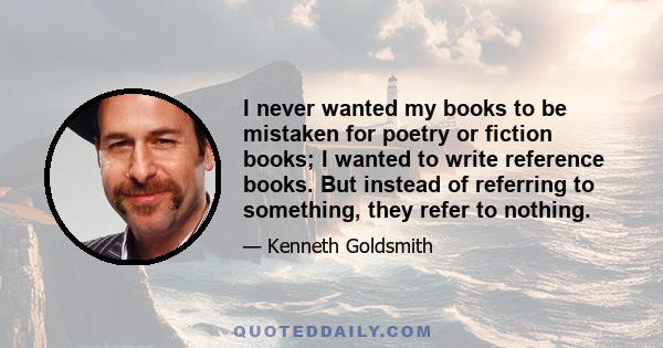 I never wanted my books to be mistaken for poetry or fiction books; I wanted to write reference books. But instead of referring to something, they refer to nothing.