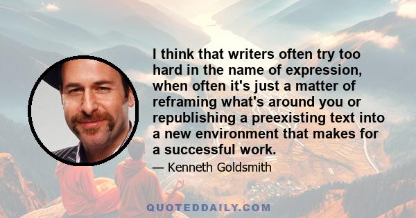 I think that writers often try too hard in the name of expression, when often it's just a matter of reframing what's around you or republishing a preexisting text into a new environment that makes for a successful work.