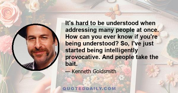 It's hard to be understood when addressing many people at once. How can you ever know if you're being understood? So, I've just started being intelligently provocative. And people take the bait.