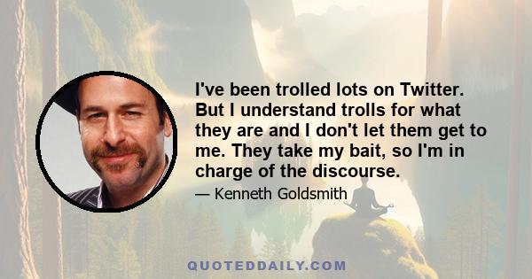 I've been trolled lots on Twitter. But I understand trolls for what they are and I don't let them get to me. They take my bait, so I'm in charge of the discourse.