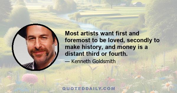 Most artists want first and foremost to be loved, secondly to make history, and money is a distant third or fourth.