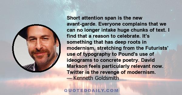 Short attention span is the new avant-garde. Everyone complains that we can no longer intake huge chunks of text. I find that a reason to celebrate. It's something that has deep roots in modernism, stretching from the