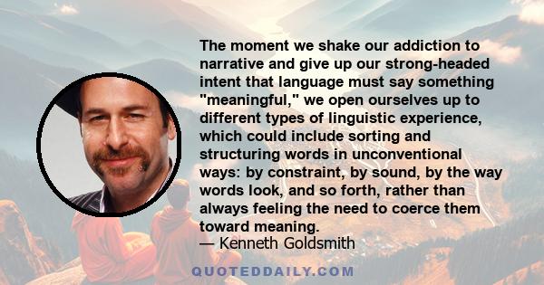 The moment we shake our addiction to narrative and give up our strong-headed intent that language must say something meaningful, we open ourselves up to different types of linguistic experience, which could include