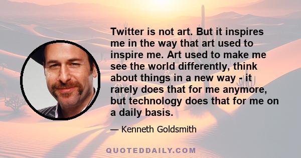 Twitter is not art. But it inspires me in the way that art used to inspire me. Art used to make me see the world differently, think about things in a new way - it rarely does that for me anymore, but technology does