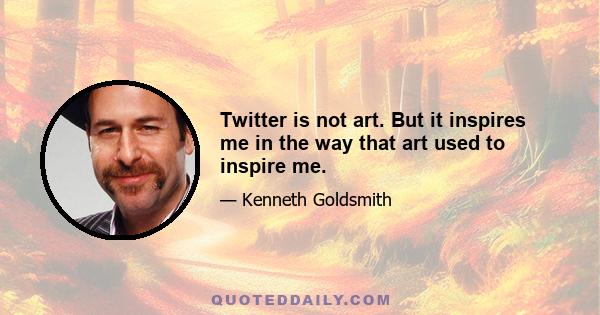 Twitter is not art. But it inspires me in the way that art used to inspire me.