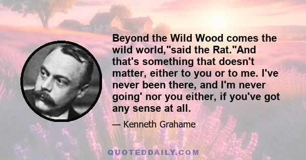 Beyond the Wild Wood comes the wild world,said the Rat.And that's something that doesn't matter, either to you or to me. I've never been there, and I'm never going' nor you either, if you've got any sense at all.