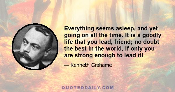 Everything seems asleep, and yet going on all the time. It is a goodly life that you lead, friend; no doubt the best in the world, if only you are strong enough to lead it!