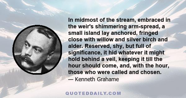 In midmost of the stream, embraced in the weir's shimmering arm-spread, a small island lay anchored, fringed close with willow and silver birch and alder. Reserved, shy, but full of significance, it hid whatever it