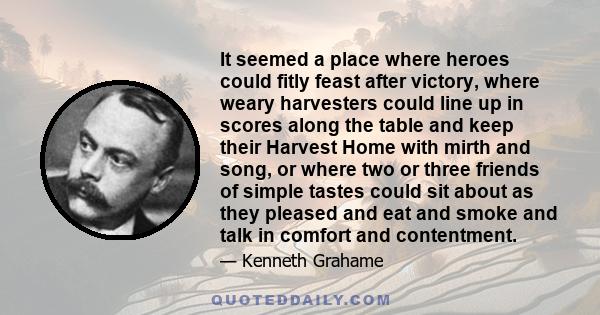 It seemed a place where heroes could fitly feast after victory, where weary harvesters could line up in scores along the table and keep their Harvest Home with mirth and song, or where two or three friends of simple