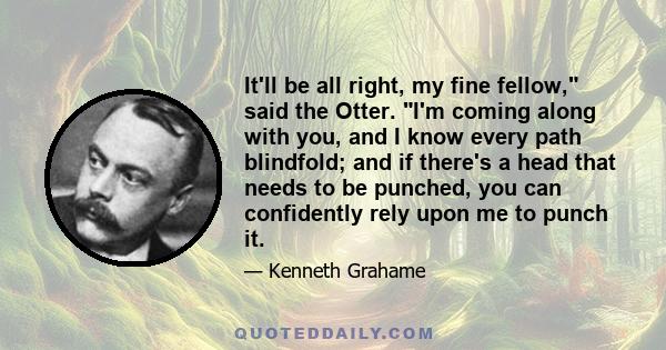 It'll be all right, my fine fellow, said the Otter. I'm coming along with you, and I know every path blindfold; and if there's a head that needs to be punched, you can confidently rely upon me to punch it.