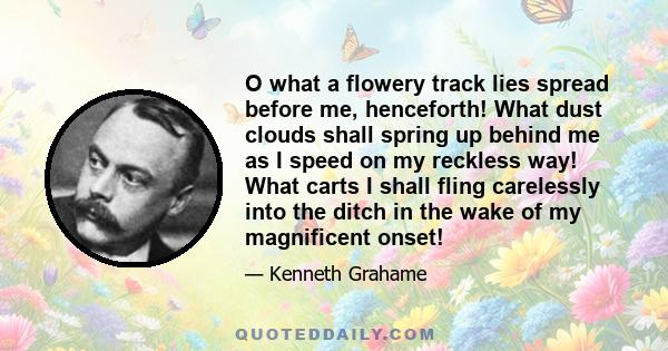 O what a flowery track lies spread before me, henceforth! What dust clouds shall spring up behind me as I speed on my reckless way! What carts I shall fling carelessly into the ditch in the wake of my magnificent onset!