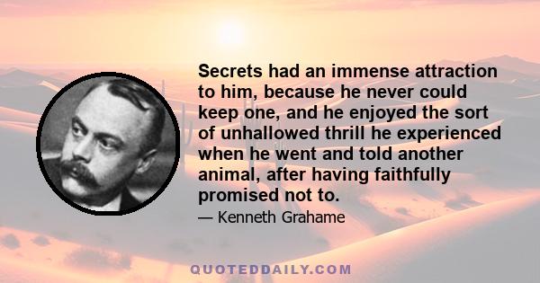 Secrets had an immense attraction to him, because he never could keep one, and he enjoyed the sort of unhallowed thrill he experienced when he went and told another animal, after having faithfully promised not to.