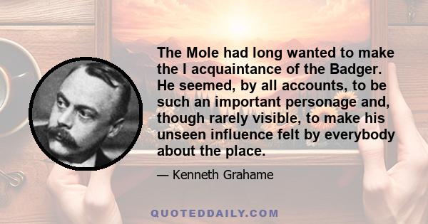 The Mole had long wanted to make the I acquaintance of the Badger. He seemed, by all accounts, to be such an important personage and, though rarely visible, to make his unseen influence felt by everybody about the place.