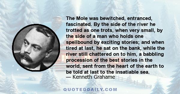 The Mole was bewitched, entranced, fascinated. By the side of the river he trotted as one trots, when very small, by the side of a man who holds one spellbound by exciting stories; and when tired at last, he sat on the