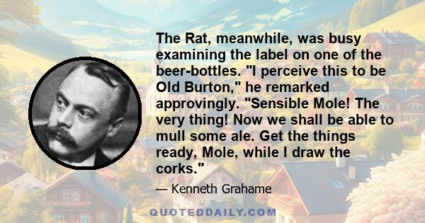 The Rat, meanwhile, was busy examining the label on one of the beer-bottles. I perceive this to be Old Burton, he remarked approvingly. Sensible Mole! The very thing! Now we shall be able to mull some ale. Get the