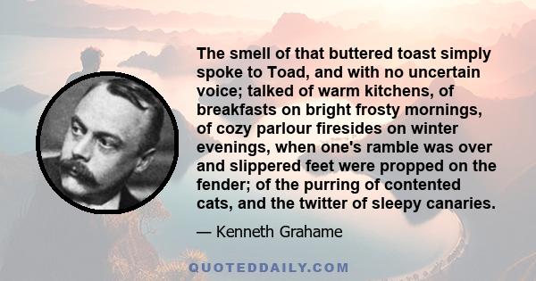 The smell of that buttered toast simply spoke to Toad, and with no uncertain voice; talked of warm kitchens, of breakfasts on bright frosty mornings, of cozy parlour firesides on winter evenings, when one's ramble was