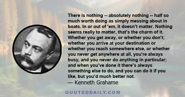 There is nothing -- absolutely nothing -- half so much worth doing as simply messing about in boats. In or out of 'em, it doesn't matter. Nothing seems really to matter, that's the charm of it. Whether you get away, or