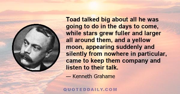 Toad talked big about all he was going to do in the days to come, while stars grew fuller and larger all around them, and a yellow moon, appearing suddenly and silently from nowhere in particular, came to keep them