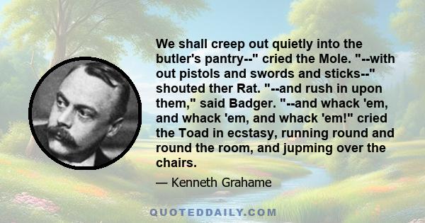 We shall creep out quietly into the butler's pantry-- cried the Mole. --with out pistols and swords and sticks-- shouted ther Rat. --and rush in upon them, said Badger. --and whack 'em, and whack 'em, and whack 'em!