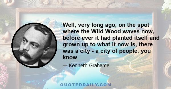 Well, very long ago, on the spot where the Wild Wood waves now, before ever it had planted itself and grown up to what it now is, there was a city - a city of people, you know. Here, where we are standing, they lived,