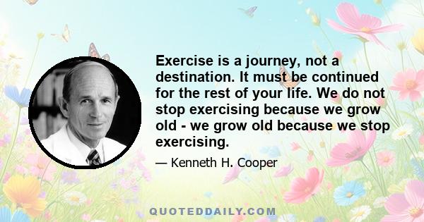 Exercise is a journey, not a destination. It must be continued for the rest of your life. We do not stop exercising because we grow old - we grow old because we stop exercising.