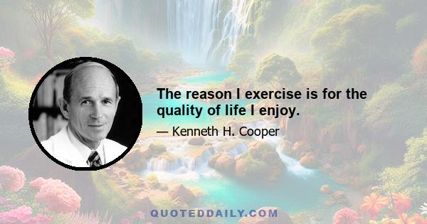 The reason I exercise is for the quality of life I enjoy.