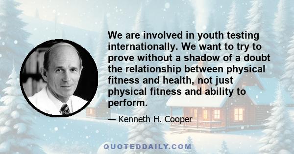 We are involved in youth testing internationally. We want to try to prove without a shadow of a doubt the relationship between physical fitness and health, not just physical fitness and ability to perform.