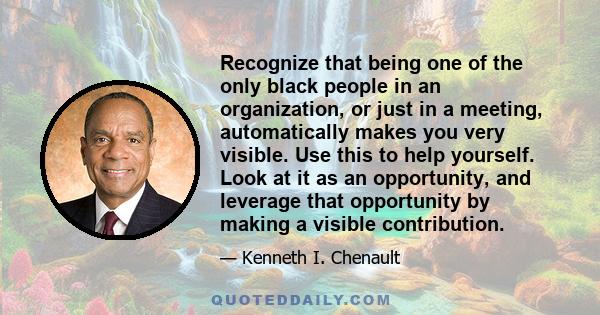 Recognize that being one of the only black people in an organization, or just in a meeting, automatically makes you very visible. Use this to help yourself. Look at it as an opportunity, and leverage that opportunity by 