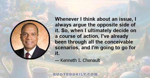 Whenever I think about an issue, I always argue the opposite side of it. So, when I ultimately decide on a course of action, I've already been through all the conceivable scenarios, and I'm going to go for it.