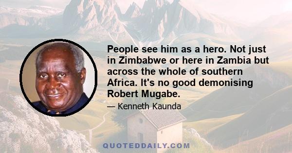 People see him as a hero. Not just in Zimbabwe or here in Zambia but across the whole of southern Africa. It's no good demonising Robert Mugabe.