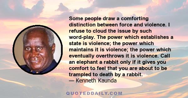 Some people draw a comforting distinction between force and violence. I refuse to cloud the issue by such word-play. The power which establishes a state is violence; the power which maintains it is violence; the power