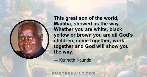 This great son of the world, Madiba, showed us the way. Whether you are white, black yellow or brown you are all God's children, come together, work together and God will show you the way.