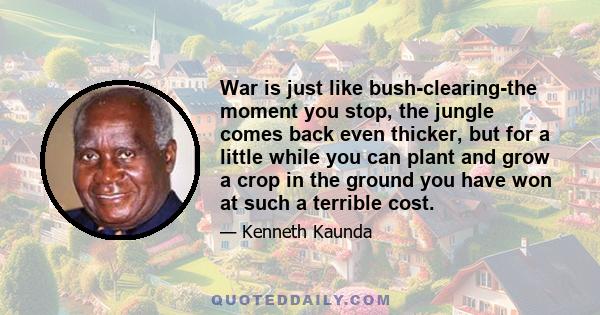 War is just like bush-clearing-the moment you stop, the jungle comes back even thicker, but for a little while you can plant and grow a crop in the ground you have won at such a terrible cost.