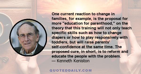 One current reaction to change in families, for example, is the proposal for more education for parenthood, on the theory that this training will not only teach specific skills such as how to change diapers or how to