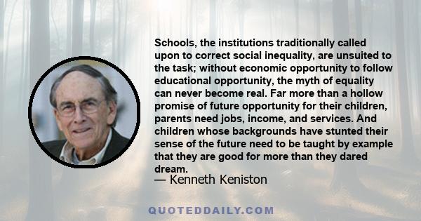 Schools, the institutions traditionally called upon to correct social inequality, are unsuited to the task; without economic opportunity to follow educational opportunity, the myth of equality can never become real. Far 