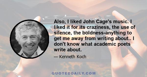 Also, I liked John Cage's music. I liked it for its craziness, the use of silence, the boldness-anything to get me away from writing about.. I don't know what academic poets write about.