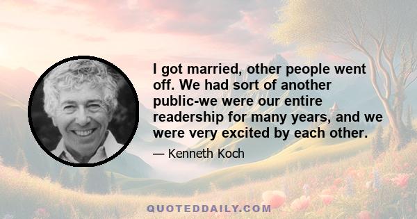 I got married, other people went off. We had sort of another public-we were our entire readership for many years, and we were very excited by each other.