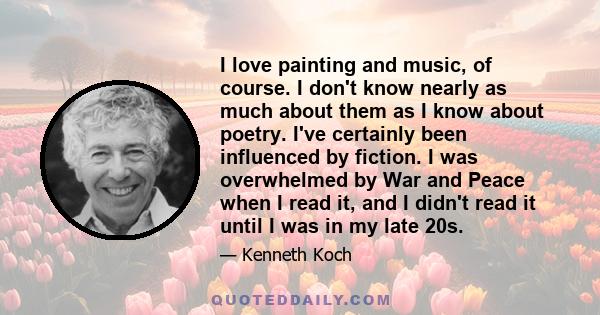 I love painting and music, of course. I don't know nearly as much about them as I know about poetry. I've certainly been influenced by fiction. I was overwhelmed by War and Peace when I read it, and I didn't read it